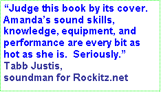 Text Box: Judge this book by its cover.  Amandas sound skills, knowledge, equipment, and performance are every bit as hot as she is.  Seriously. Tabb Justis, soundman for Rockitz.net