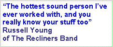 Text Box: The hottest sound person Ive ever worked with, and you really know your stuff too Russell Young of The Recliners Band